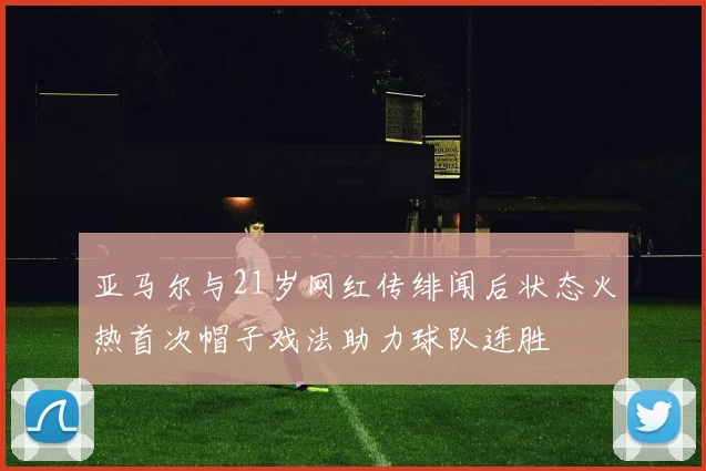 亚马尔与21岁网红传绯闻后状态火热首次帽子戏法助力球队连胜