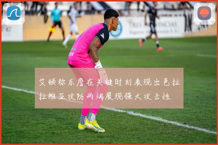 艾顿称东詹在关键时刻表现出色拉拉维亚攻防两端展现强大攻击性