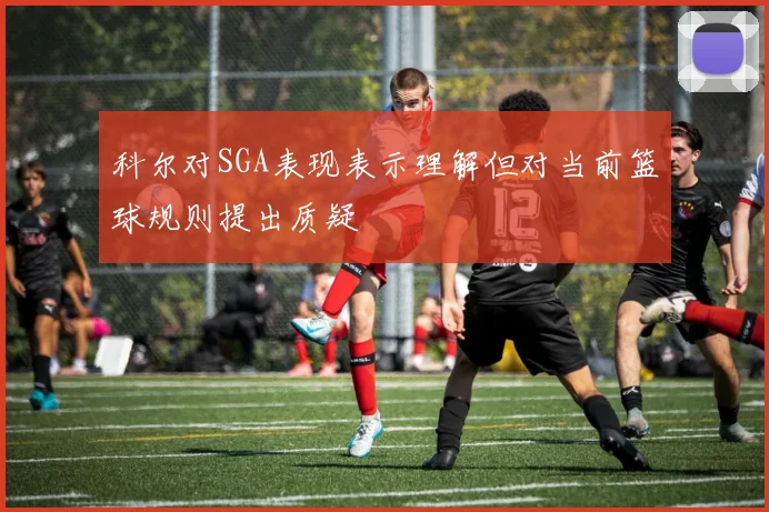 科尔对SGA表现表示理解但对当前篮球规则提出质疑