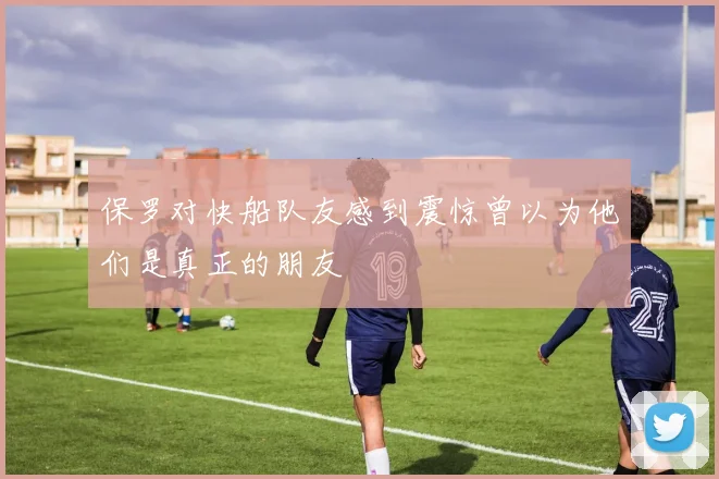 保罗对快船队友感到震惊曾以为他们是真正的朋友