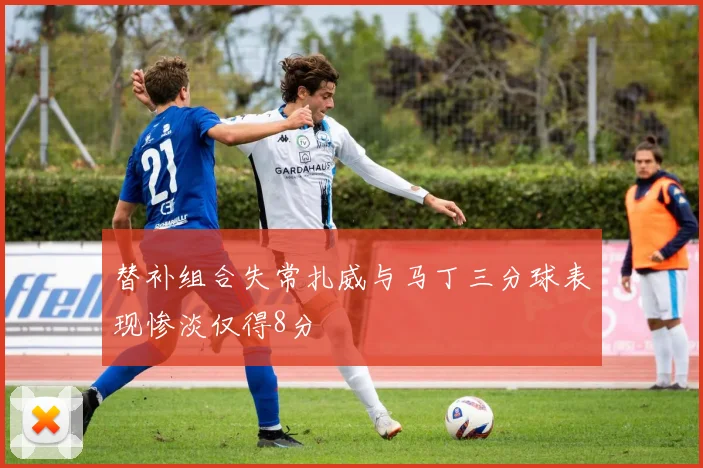 替补组合失常扎威与马丁三分球表现惨淡仅得8分