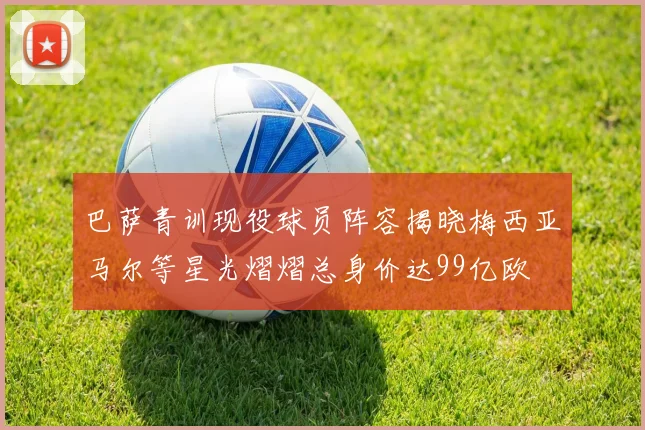 巴萨青训现役球员阵容揭晓梅西亚马尔等星光熠熠总身价达99亿欧