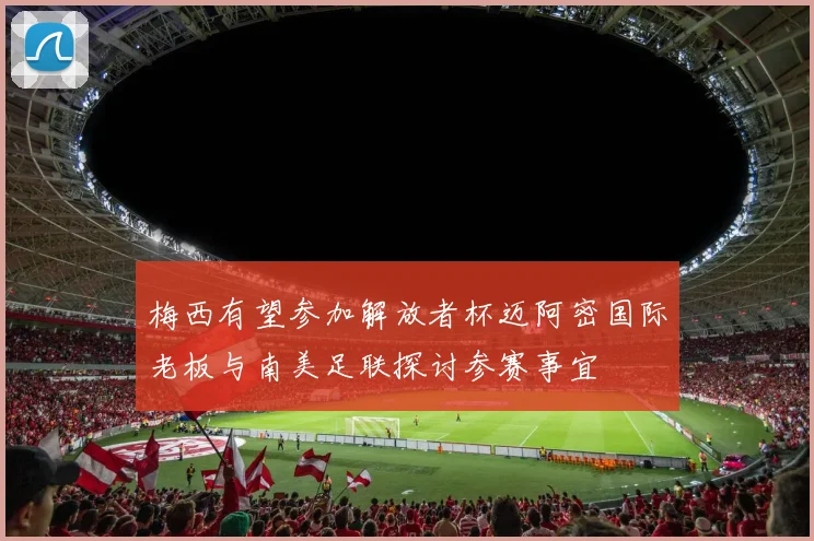 梅西有望参加解放者杯迈阿密国际老板与南美足联探讨参赛事宜