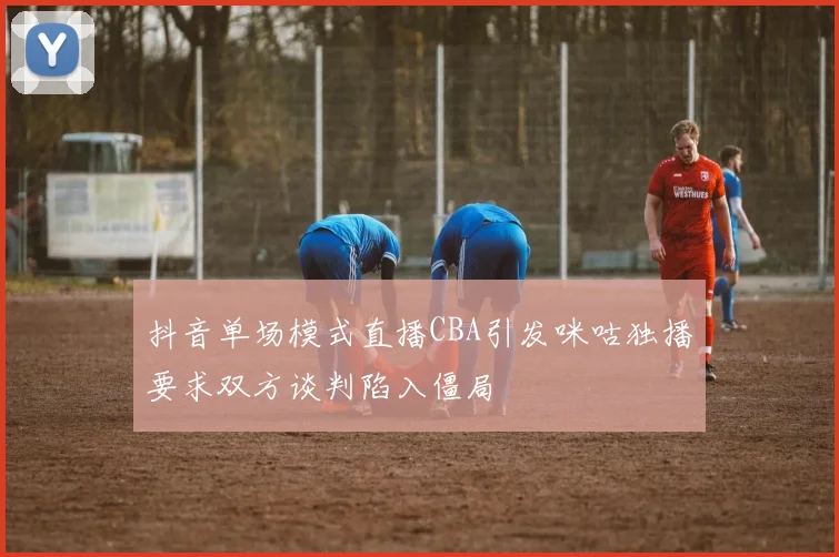 抖音单场模式直播CBA引发咪咕独播要求双方谈判陷入僵局