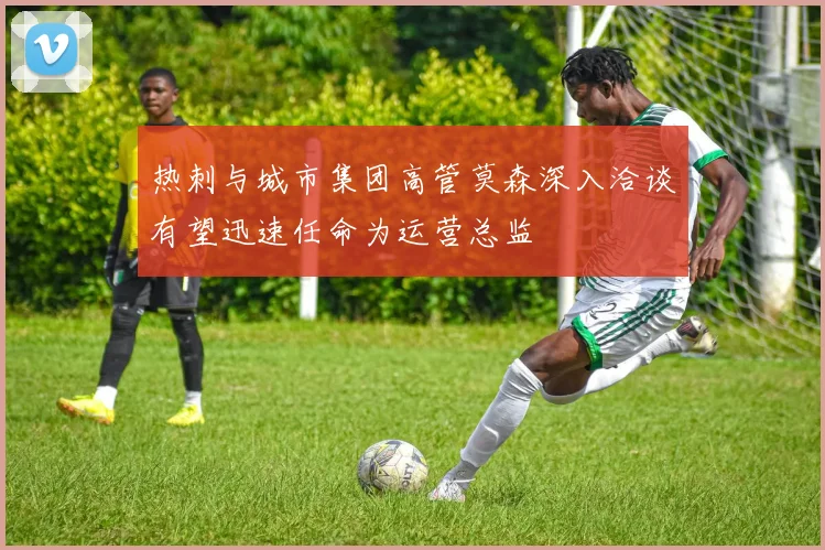 热刺与城市集团高管莫森深入洽谈有望迅速任命为运营总监