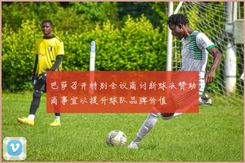 巴萨召开特别会议商讨新球衣赞助商事宜以提升球队品牌价值