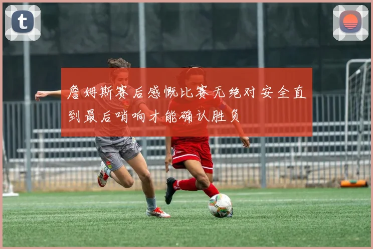 詹姆斯赛后感慨比赛无绝对安全直到最后哨响才能确认胜负