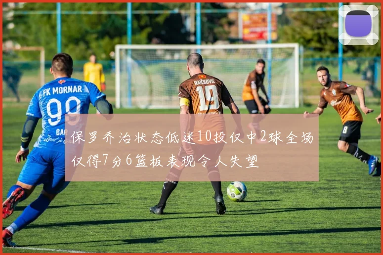 保罗乔治状态低迷10投仅中2球全场仅得7分6篮板表现令人失望