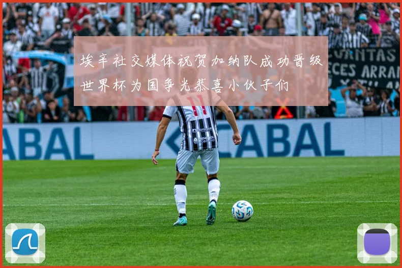 埃辛社交媒体祝贺加纳队成功晋级世界杯为国争光恭喜小伙子们
