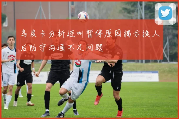 乌度卡分析连叫暂停原因揭示换人后防守沟通不足问题