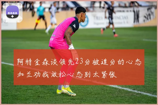 阿特金森谈领先23分被追分的心态加兰劝我放松心态别太紧张