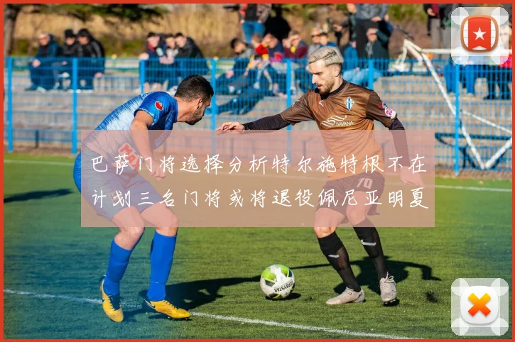 巴萨门将选择分析特尔施特根不在计划三名门将或将退役佩尼亚明夏回归展望