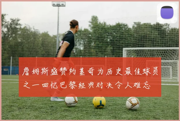 詹姆斯盛赞约基奇为历史最佳球员之一回忆巴黎经典对决令人难忘
