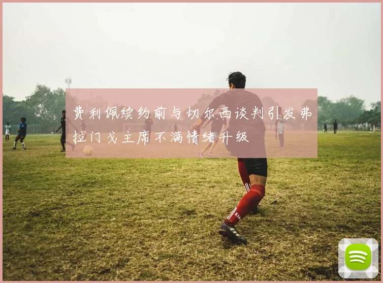 费利佩续约前与切尔西谈判引发弗拉门戈主席不满情绪升级