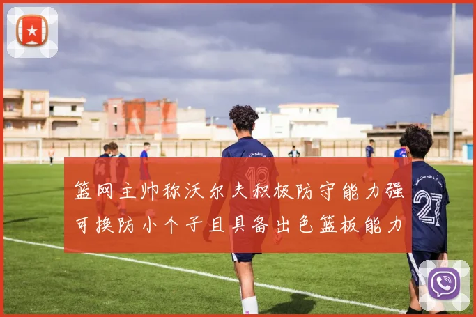 篮网主帅称沃尔夫积极防守能力强可换防小个子且具备出色篮板能力