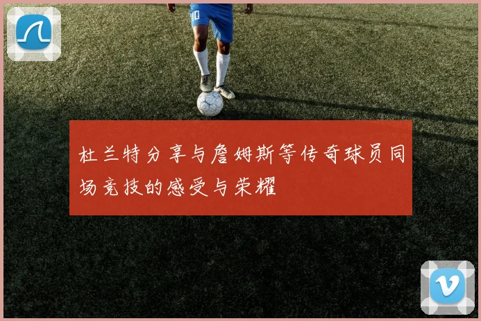 杜兰特分享与詹姆斯等传奇球员同场竞技的感受与荣耀
