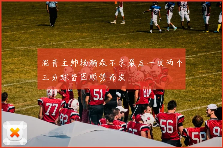 混音主帅杨瀚森不求最后一攻两个三分球皆因顺势而发