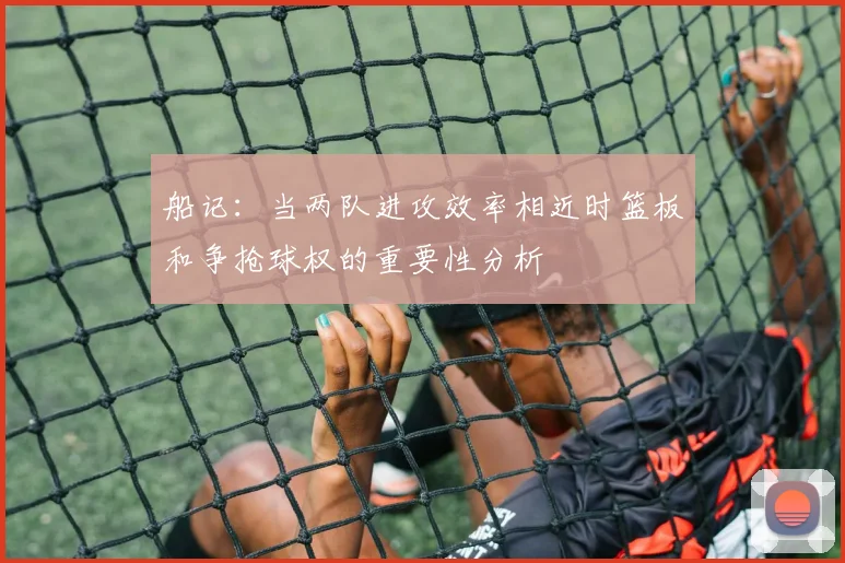 船记：当两队进攻效率相近时篮板和争抢球权的重要性分析