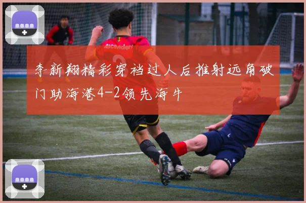 李新翔精彩穿裆过人后推射远角破门助海港4-2领先海牛