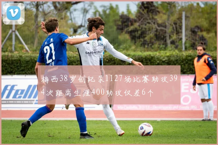 梅西38岁创纪录1127场比赛助攻394次距离生涯400助攻仅差6个