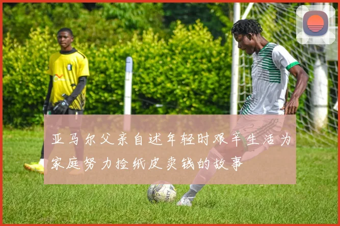 亚马尔父亲自述年轻时艰辛生活为家庭努力捡纸皮卖钱的故事
