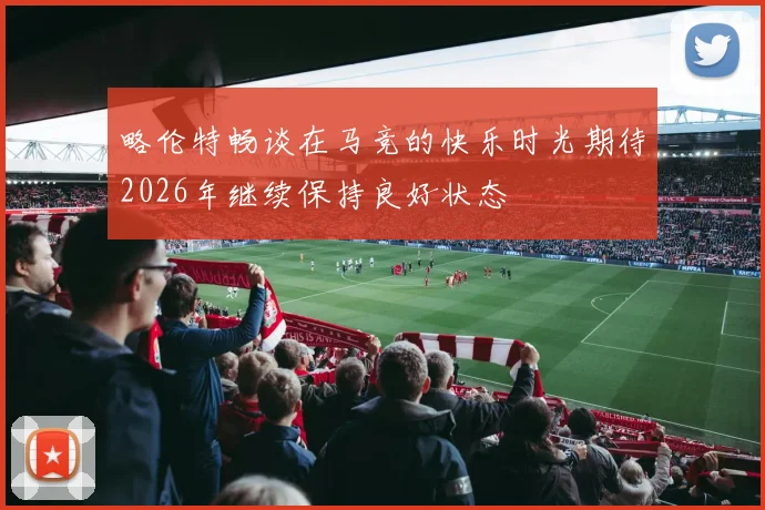 略伦特畅谈在马竞的快乐时光期待2026年继续保持良好状态