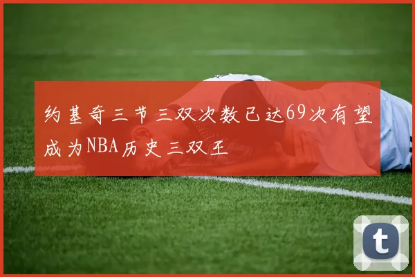 约基奇三节三双次数已达69次有望成为NBA历史三双王