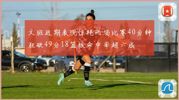 文班近期表现惊艳两场比赛40分钟狂砍49分18篮板命中率超六成