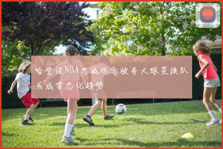 哈登谈NBA忠诚观念被夸大球星换队或成常态化趋势