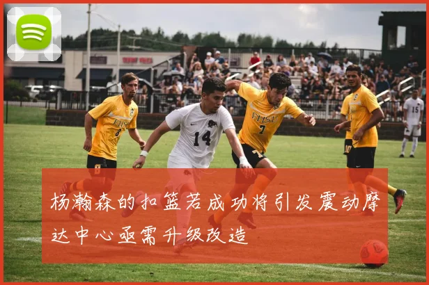 杨瀚森的扣篮若成功将引发震动摩达中心亟需升级改造