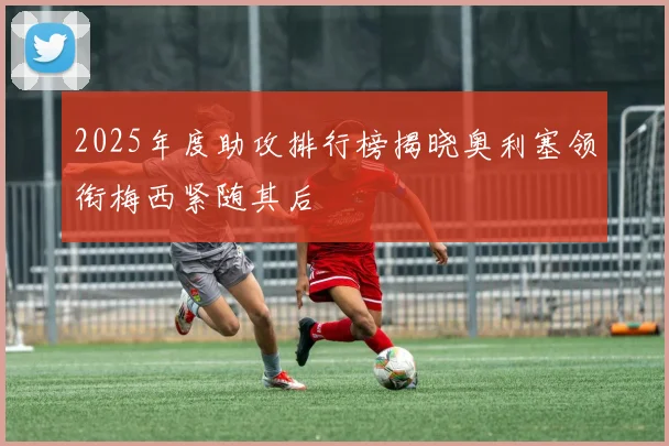 2025年度助攻排行榜揭晓奥利塞领衔梅西紧随其后