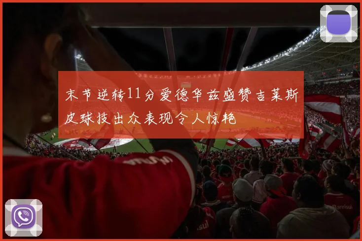 末节逆转11分爱德华兹盛赞吉莱斯皮球技出众表现令人惊艳