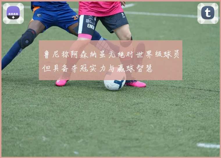 鲁尼称阿森纳虽无绝对世界级球员但具备夺冠实力与赢球智慧