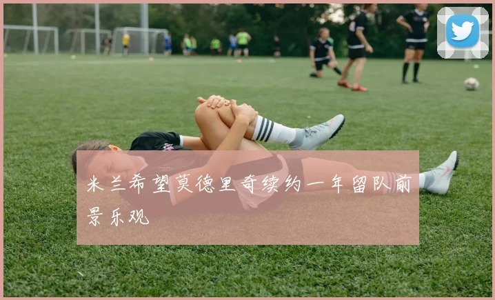 米兰希望莫德里奇续约一年留队前景乐观
