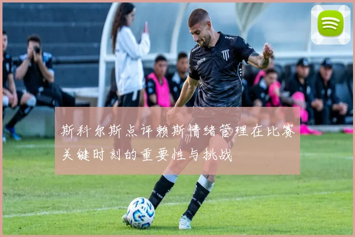 斯科尔斯点评赖斯情绪管理在比赛关键时刻的重要性与挑战