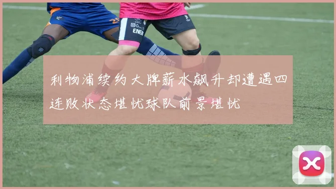 利物浦续约大牌薪水飙升却遭遇四连败状态堪忧球队前景堪忧