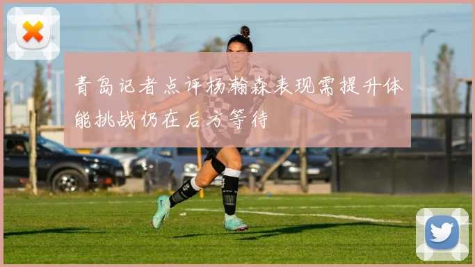 青岛记者点评杨瀚森表现需提升体能挑战仍在后方等待